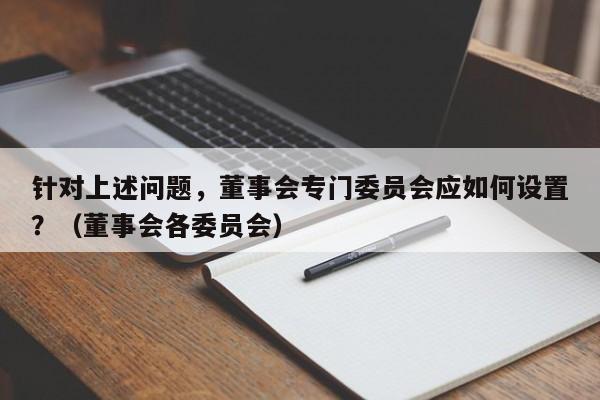 针对上述问题，董事会专门委员会应如何设置？（董事会各委员会）-第1张图片-深圳中创商业咨询